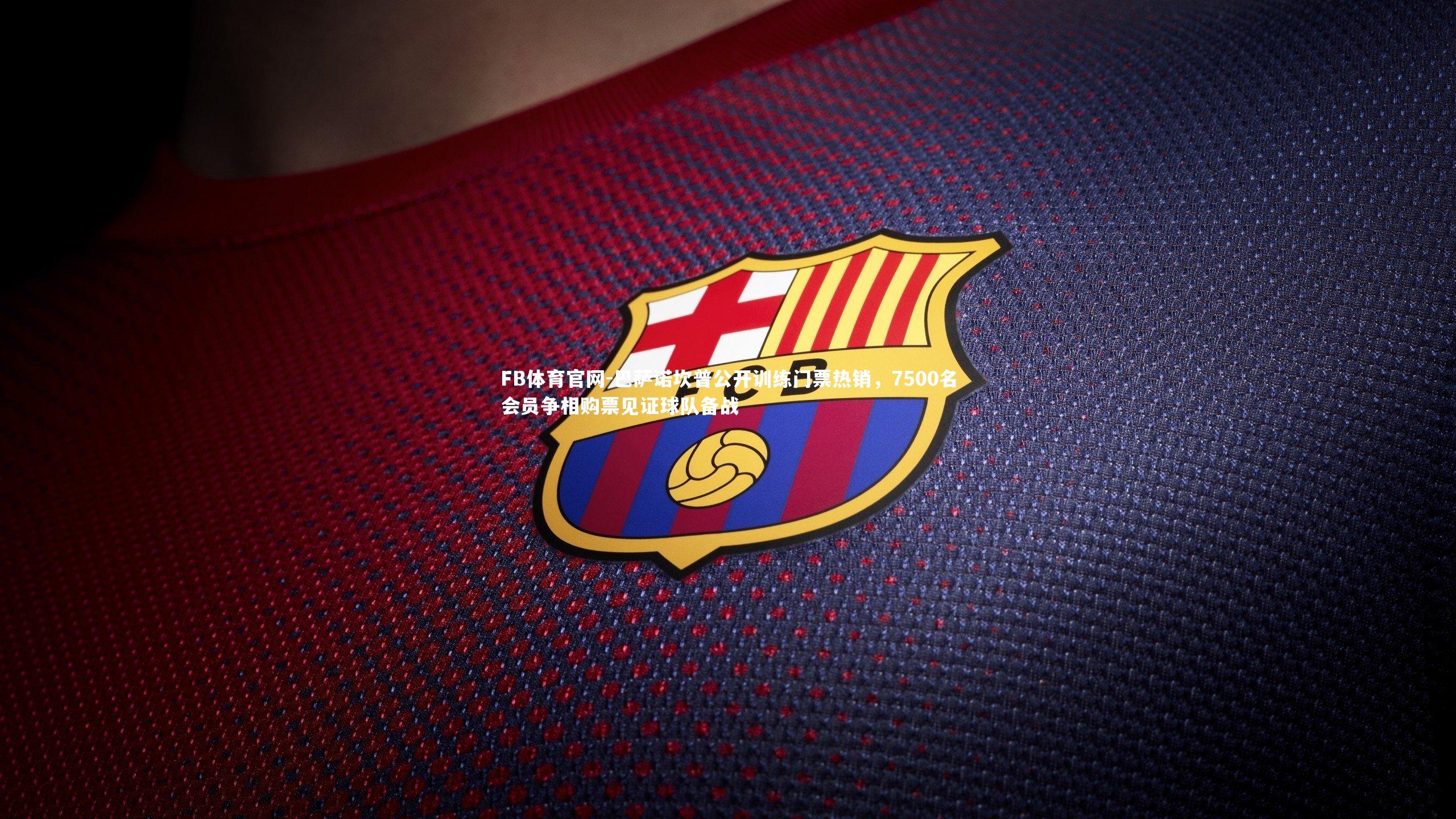 巴萨诺坎普公开训练门票热销，7500名会员争相购票见证球队备战